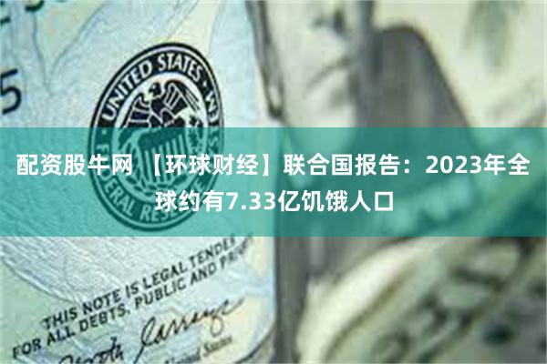 配资股牛网 【环球财经】联合国报告：2023年全球约有7.33亿饥饿人口