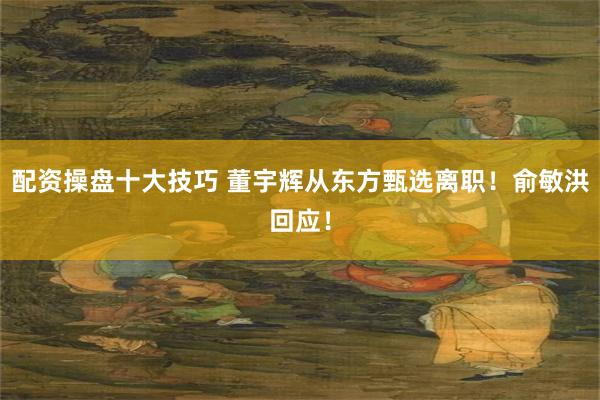 配资操盘十大技巧 董宇辉从东方甄选离职！俞敏洪回应！