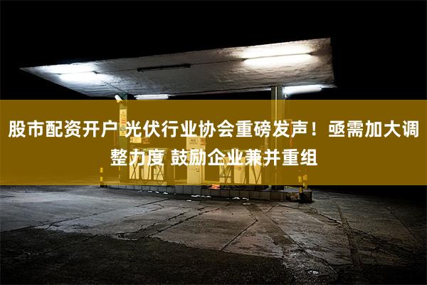 股市配资开户 光伏行业协会重磅发声！亟需加大调整力度 鼓励企业兼并重组