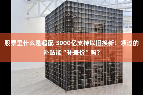 股票里什么是超配 3000亿支持以旧换新！领过的补贴能“补差价”吗？