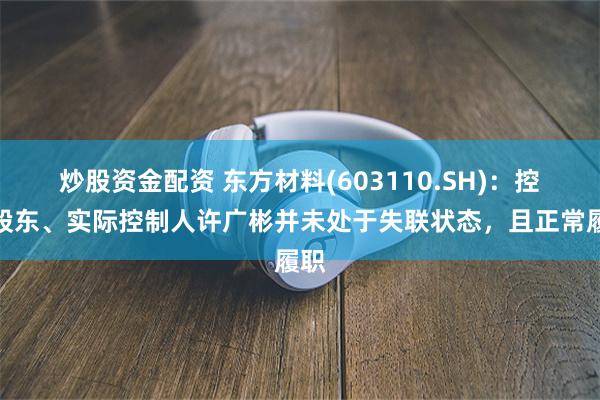 炒股资金配资 东方材料(603110.SH)：控股股东、实际控制人许广彬并未处于失联状态，且正常履职