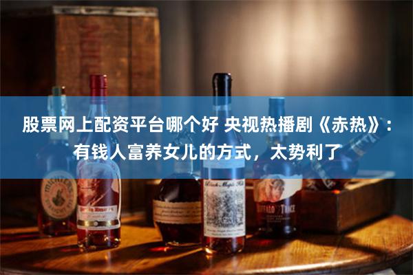 股票网上配资平台哪个好 央视热播剧《赤热》：有钱人富养女儿的方式，太势利了