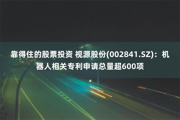 靠得住的股票投资 视源股份(002841.SZ)：机器人相关专利申请总量超600项