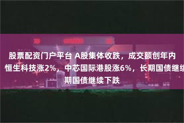 股票配资门户平台 A股集体收跌，成交额创年内新低，恒生科技涨2%，中芯国际港股涨6%，长期国债继续下跌