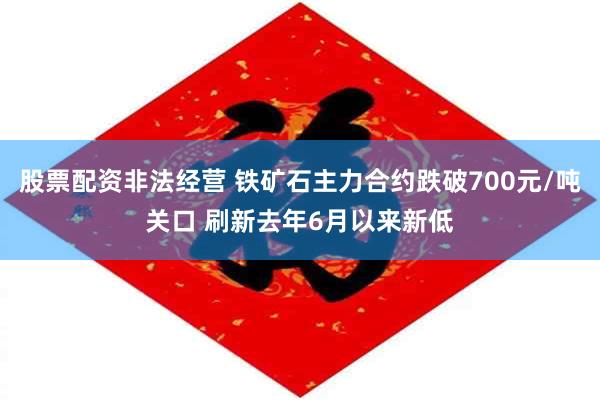 股票配资非法经营 铁矿石主力合约跌破700元/吨关口 刷新去年6月以来新低