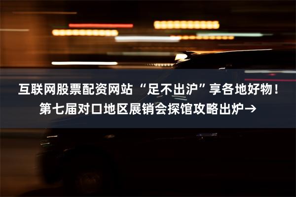 互联网股票配资网站 “足不出沪”享各地好物！第七届对口地区展销会探馆攻略出炉→