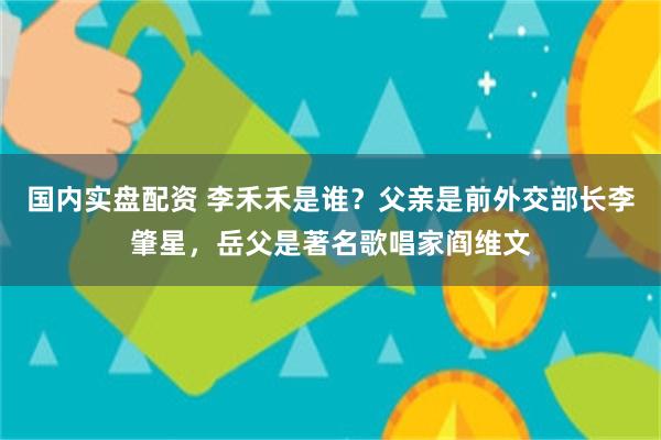 国内实盘配资 李禾禾是谁？父亲是前外交部长李肇星，岳父是著名歌唱家阎维文