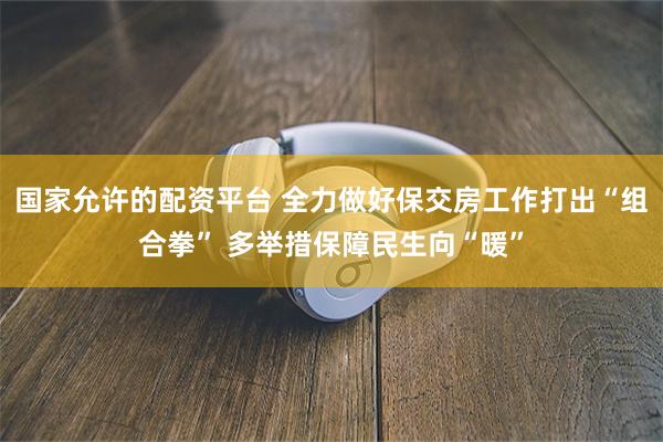 国家允许的配资平台 全力做好保交房工作打出“组合拳” 多举措保障民生向“暖”