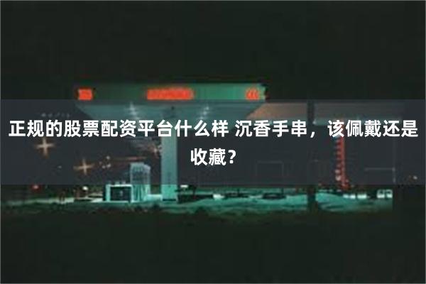 正规的股票配资平台什么样 沉香手串，该佩戴还是收藏？