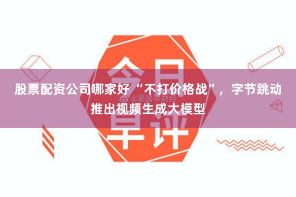 股票配资公司哪家好 “不打价格战”，字节跳动推出视频生成大模型