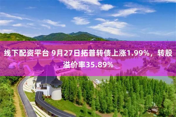 线下配资平台 9月27日拓普转债上涨1.99%，转股溢价率35.89%