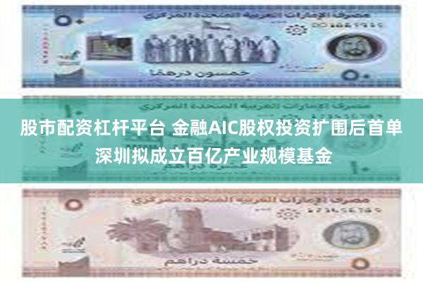 股市配资杠杆平台 金融AIC股权投资扩围后首单 深圳拟成立百亿产业规模基金