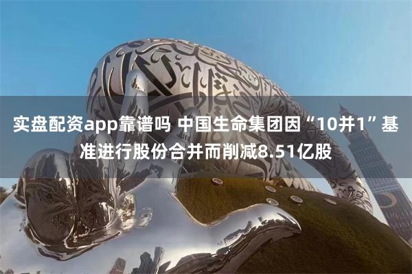 实盘配资app靠谱吗 中国生命集团因“10并1”基准进行股份合并而削减8.51亿股