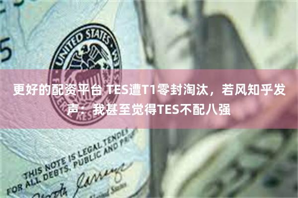 更好的配资平台 TES遭T1零封淘汰，若风知乎发声：我甚至觉得TES不配八强