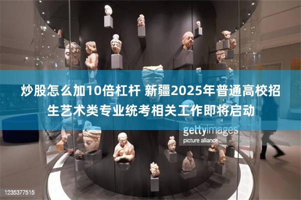 炒股怎么加10倍杠杆 新疆2025年普通高校招生艺术类专业统考相关工作即将启动