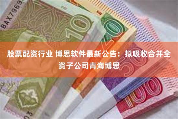 股票配资行业 博思软件最新公告：拟吸收合并全资子公司青海博思