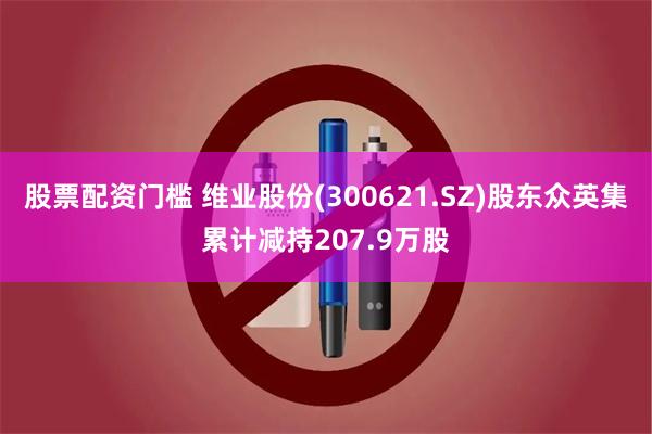 股票配资门槛 维业股份(300621.SZ)股东众英集累计减持207.9万股