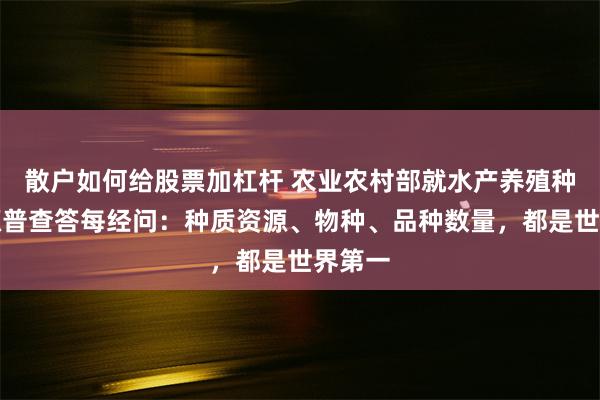 散户如何给股票加杠杆 农业农村部就水产养殖种质资源普查答每经问：种质资源、物种、品种数量，都是世界第一