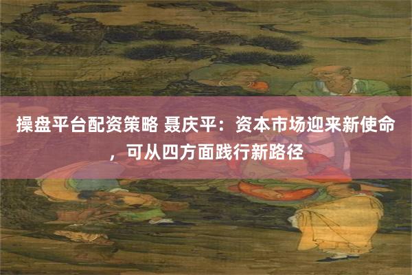 操盘平台配资策略 聂庆平：资本市场迎来新使命，可从四方面践行新路径