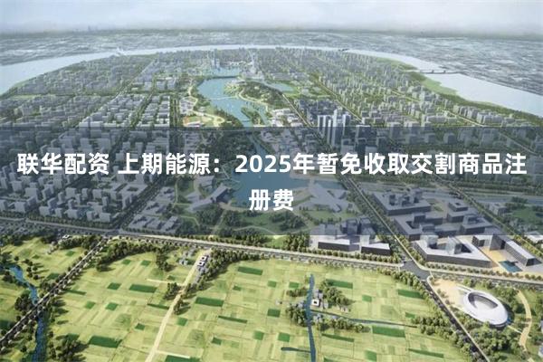 联华配资 上期能源：2025年暂免收取交割商品注册费