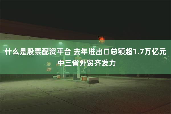 什么是股票配资平台 去年进出口总额超1.7万亿元 中三省外贸齐发力