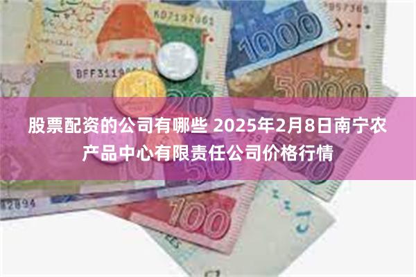 股票配资的公司有哪些 2025年2月8日南宁农产品中心有限责任公司价格行情