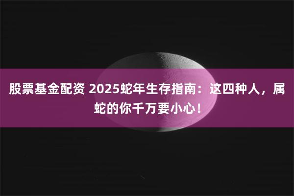 股票基金配资 2025蛇年生存指南：这四种人，属蛇的你千万要小心！