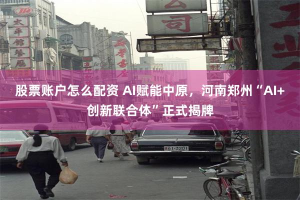 股票账户怎么配资 AI赋能中原，河南郑州“AI+创新联合体”正式揭牌