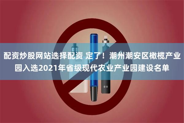 配资炒股网站选择配资 定了！潮州潮安区橄榄产业园入选2021年省级现代农业产业园建设名单