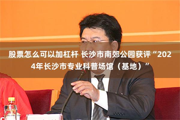 股票怎么可以加杠杆 长沙市南郊公园获评“2024年长沙市专业科普场馆（基地）”