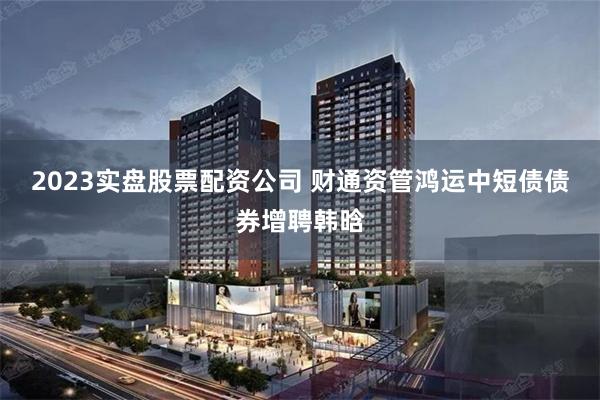 2023实盘股票配资公司 财通资管鸿运中短债债券增聘韩晗