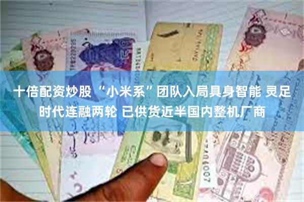 十倍配资炒股 “小米系”团队入局具身智能 灵足时代连融两轮 已供货近半国内整机厂商