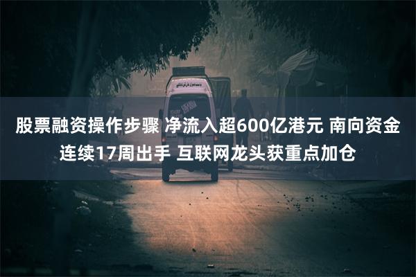 股票融资操作步骤 净流入超600亿港元 南向资金连续17周出手 互联网龙头获重点加仓