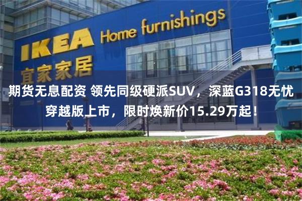 期货无息配资 领先同级硬派SUV，深蓝G318无忧穿越版上市，限时焕新价15.29万起！